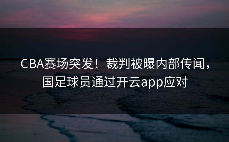 CBA赛场突发！裁判被曝内部传闻，国足球员通过开云app应对