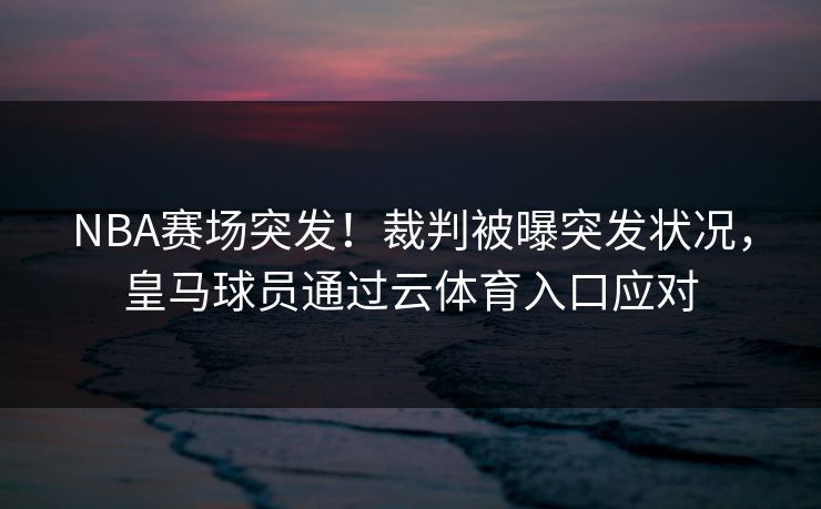 NBA赛场突发！裁判被曝突发状况，皇马球员通过云体育入口应对