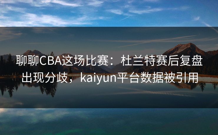 聊聊CBA这场比赛：杜兰特赛后复盘出现分歧，kaiyun平台数据被引用