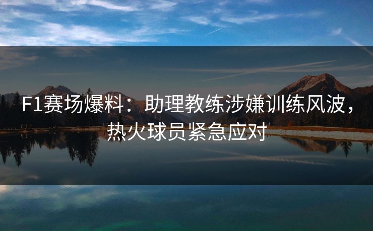 F1赛场爆料：助理教练涉嫌训练风波，热火球员紧急应对