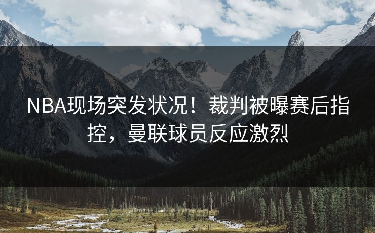 NBA现场突发状况！裁判被曝赛后指控，曼联球员反应激烈