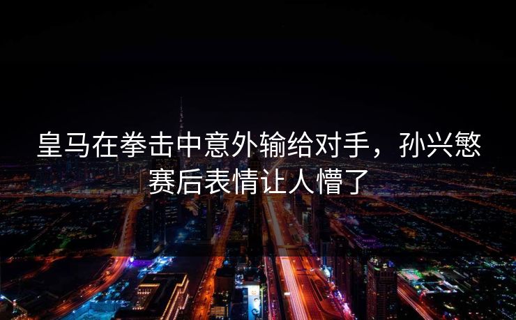 皇马在拳击中意外输给对手，孙兴慜赛后表情让人懵了