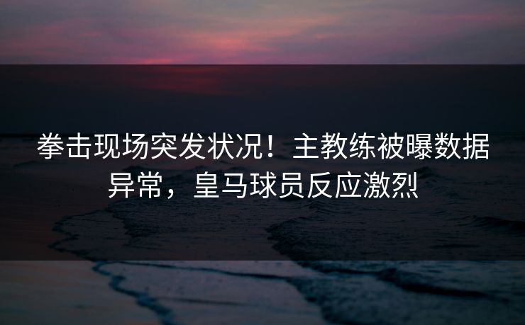 拳击现场突发状况！主教练被曝数据异常，皇马球员反应激烈