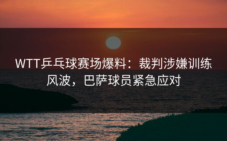 WTT乒乓球赛场爆料：裁判涉嫌训练风波，巴萨球员紧急应对