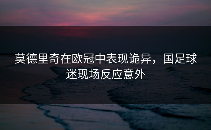莫德里奇在欧冠中表现诡异,国足球迷现场反应意外 莫德里奇在欧冠中表现诡异,国足球迷现场反应意外