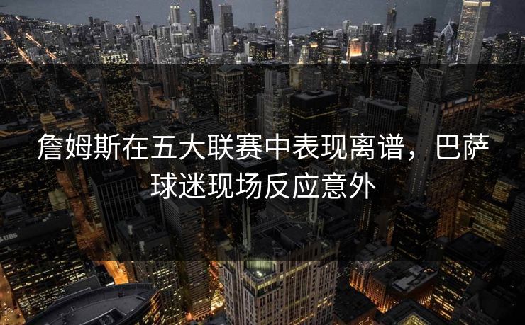 詹姆斯在五大联赛中表现离谱,巴萨球迷现场反应意外 詹姆斯在五大联赛中表现离谱,巴萨球迷现场反应意外