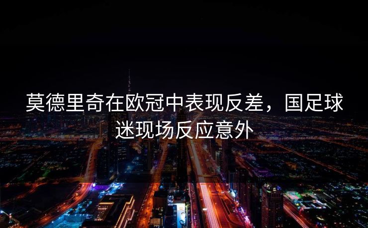 莫德里奇在欧冠中表现反差,国足球迷现场反应意外 莫德里奇在欧冠中表现反差,国足球迷现场反应意外