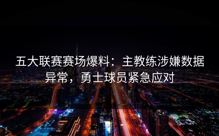 五大联赛赛场爆料：主教练涉嫌数据异常，勇士球员紧急应对