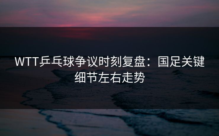 WTT乒乓球争议时刻复盘：国足关键细节左右走势